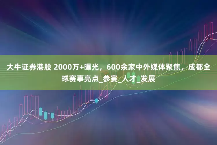 大牛证券港股 2000万+曝光，600余家中外媒体聚焦，成都全球赛事亮点_参赛_人才_发展