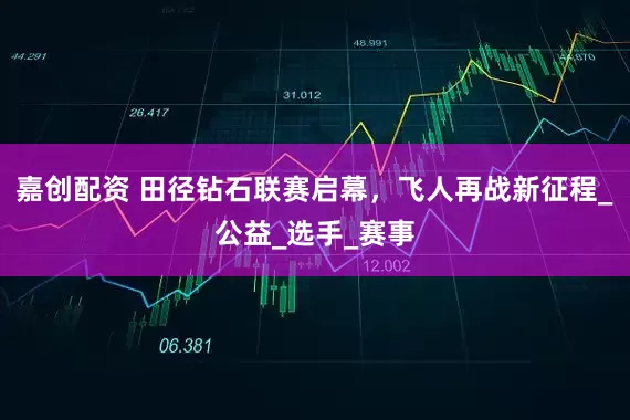 嘉创配资 田径钻石联赛启幕，飞人再战新征程_公益_选手_赛事