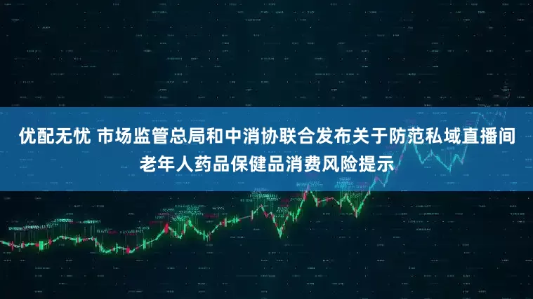 优配无忧 市场监管总局和中消协联合发布关于防范私域直播间老年人药品保健品消费风险提示