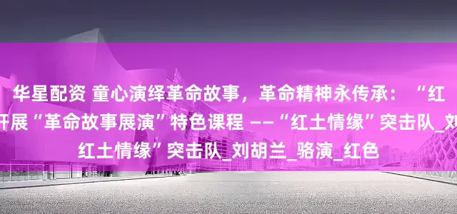 华星配资 童心演绎革命故事，革命精神永传承： “红土情缘”突击队开展“革命故事展演”特色课程 ——“红土情缘”突击队_刘胡兰_骆演_红色