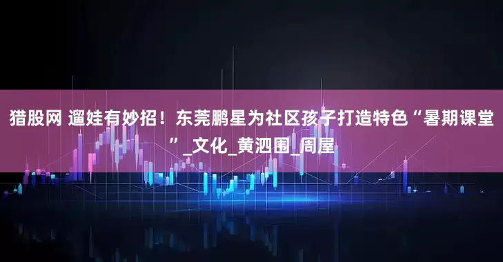 猎股网 遛娃有妙招！东莞鹏星为社区孩子打造特色“暑期课堂”_文化_黄泗围_周屋