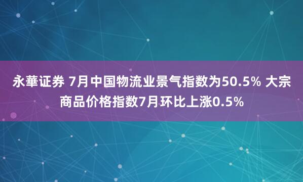 永華证券 7月中国物流业景气指数为50.5% 大宗商品价格指数7月环比上涨0.5%