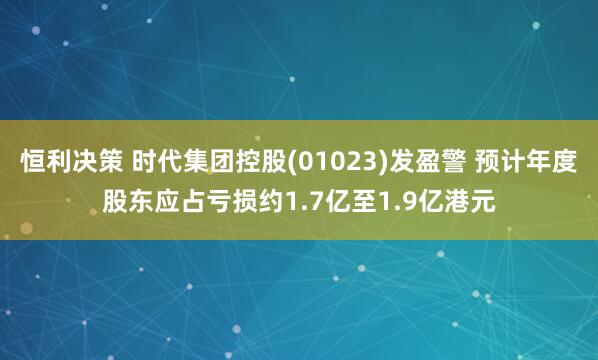 恒利决策 时代集团控股(01023)发盈警 预计年度股东应占亏损约1.7亿至1.9亿港元