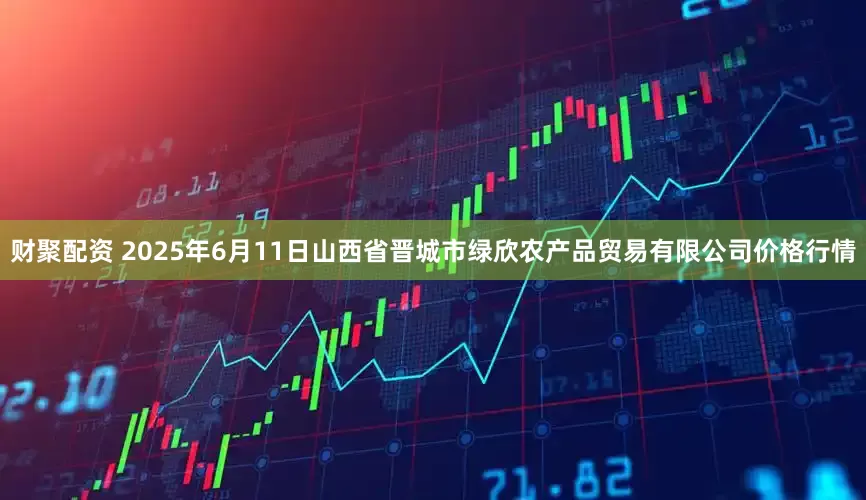 财聚配资 2025年6月11日山西省晋城市绿欣农产品贸易有限公司价格行情