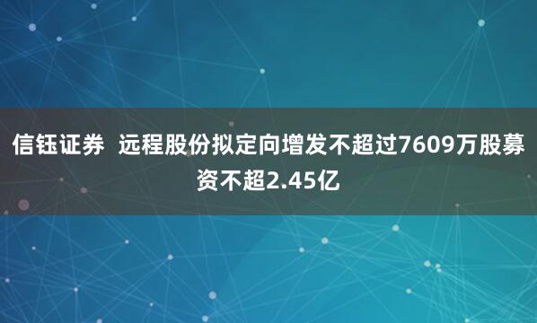 信钰证券  远程股份拟定向增发不超过7609万股募资不超2.45亿