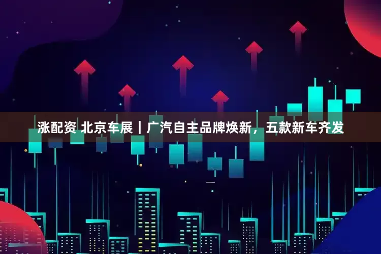 涨配资 北京车展｜广汽自主品牌焕新，五款新车齐发